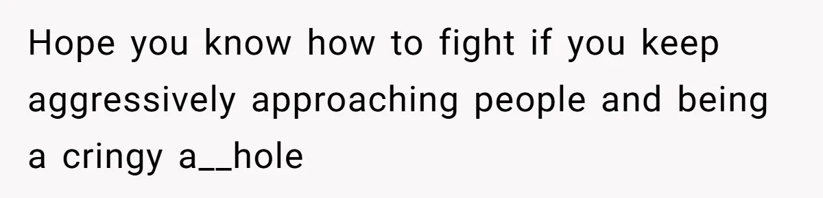 Hope you know how to fight if you keep aggressively approaching people and being a cringy a__hole
