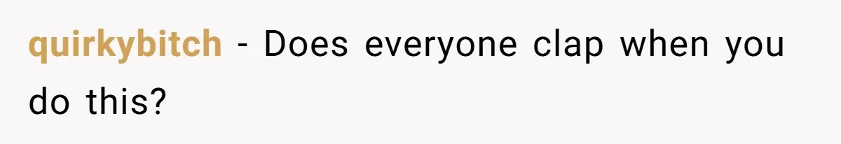 quirkybitch − Does everyone clap when you do this?