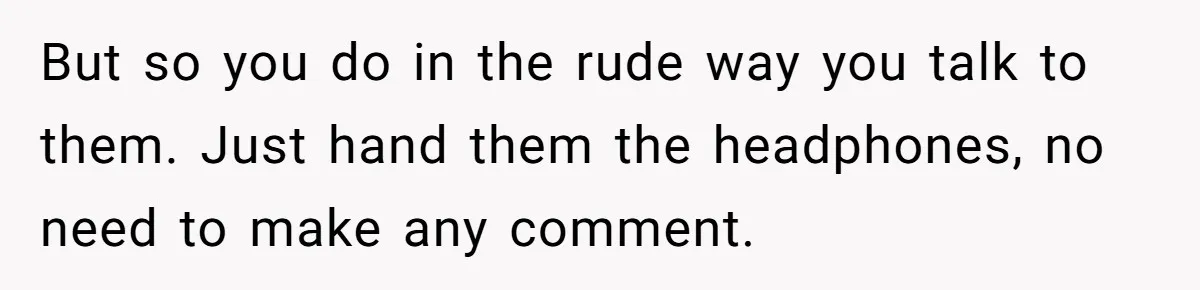 But so you do in the rude way you talk to them. Just hand them the headphones, no need to make any comment.