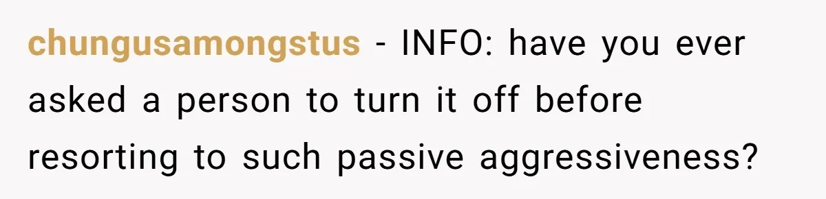 chungusamongstus − INFO: have you ever asked a person to turn it off before resorting to such passive aggressiveness?