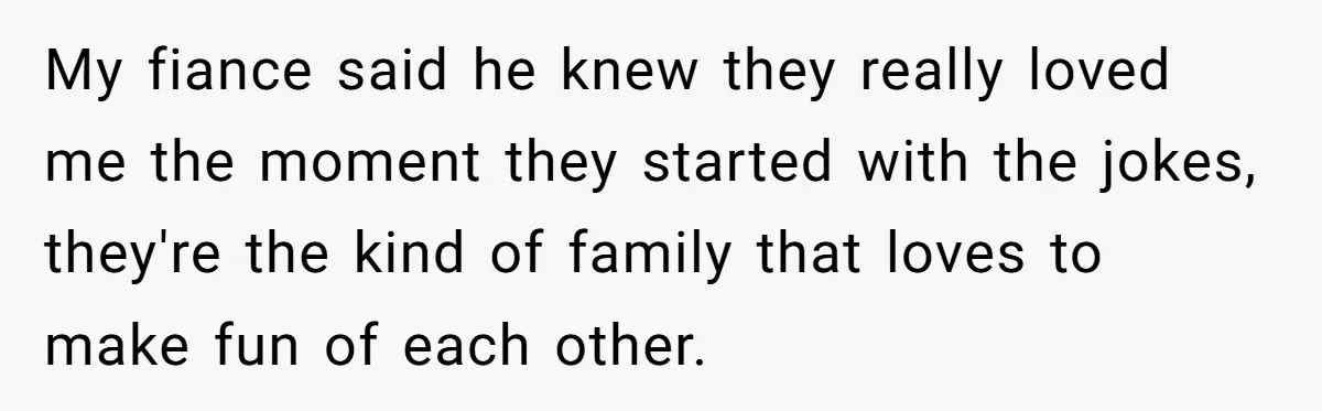 My fiance said he knew they really loved me the moment they started with the jokes, they're the kind of family that loves to make fun of each other.