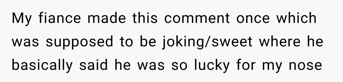 My fiance made this comment once which was supposed to be joking/sweet where he basically said he was so lucky for my nose