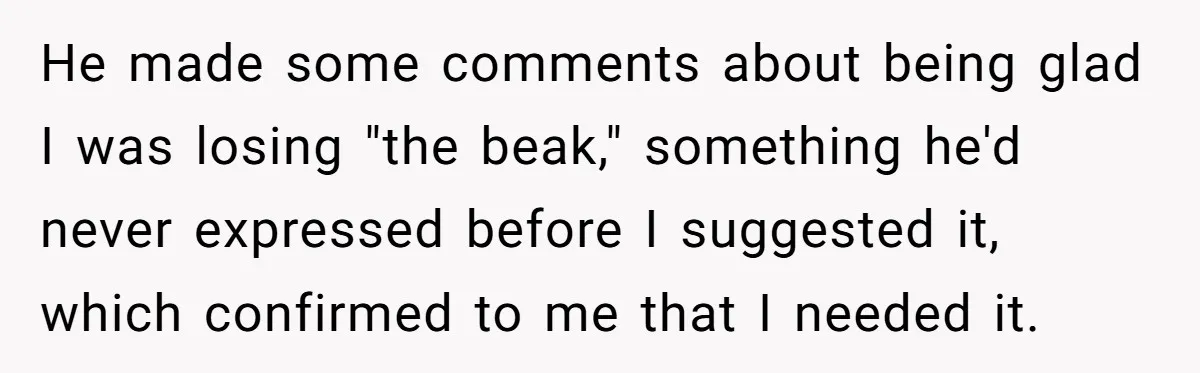 He made some comments about being glad I was losing "the beak," something he'd never expressed before I suggested it, which confirmed to me that I needed it.