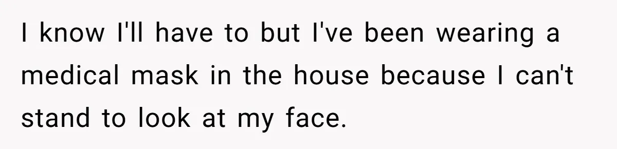 I know I'll have to but I've been wearing a medical mask in the house because I can't stand to look at my face.