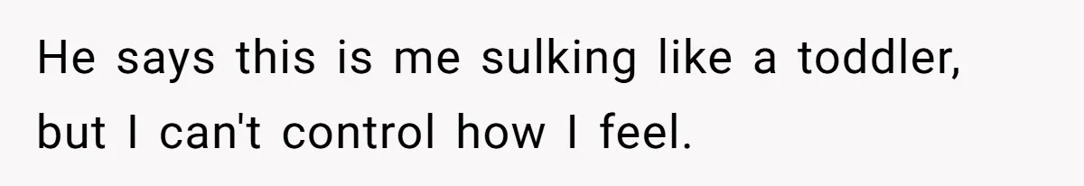 He says this is me sulking like a toddler, but I can't control how I feel.