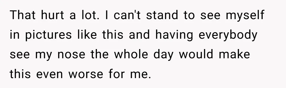 That hurt a lot. I can't stand to see myself in pictures like this and having everybody see my nose the whole day would make this even worse for me.