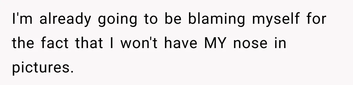 I'm already going to be blaming myself for the fact that I won't have MY nose in pictures.