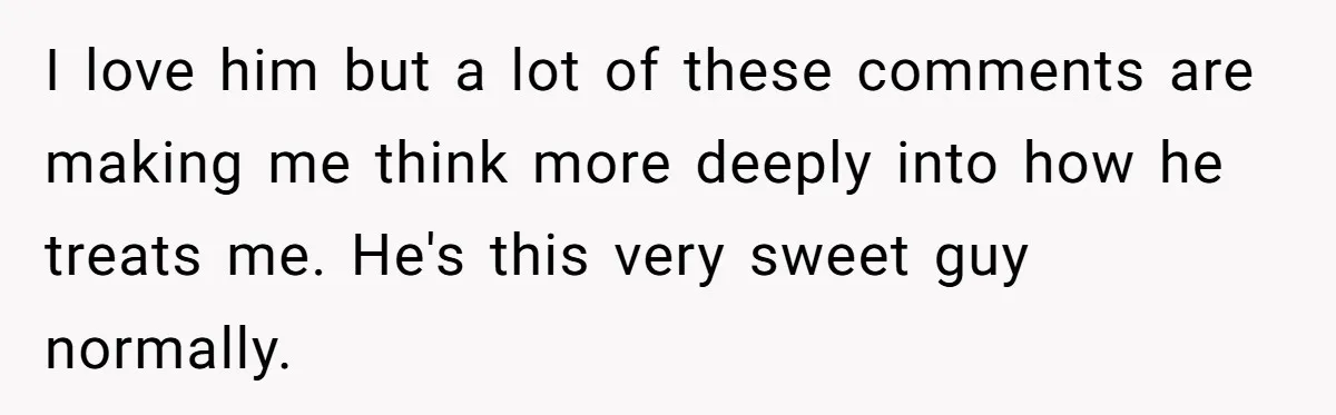 I love him but a lot of these comments are making me think more deeply into how he treats me. He's this very sweet guy normally.