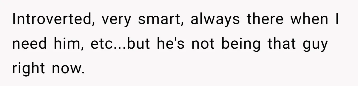 Introverted, very smart, always there when I need him, etc...but he's not being that guy right now.