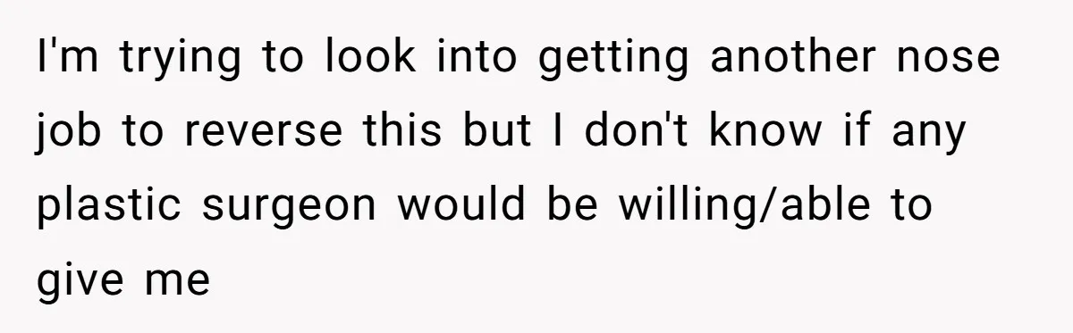 I'm trying to look into getting another nose job to reverse this but I don't know if any plastic surgeon would be willing/able to give me