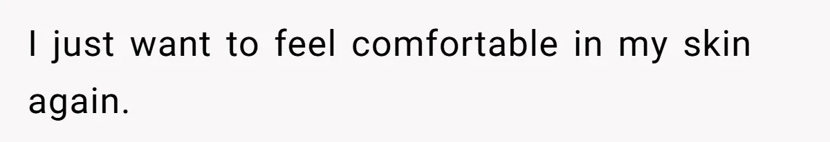 I just want to feel comfortable in my skin again.