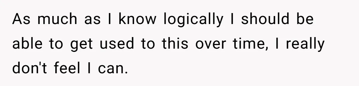 As much as I know logically I should be able to get used to this over time, I really don't feel I can.