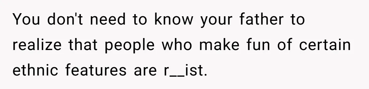 You don't need to know your father to realize that people who make fun of certain ethnic features are r__ist.
