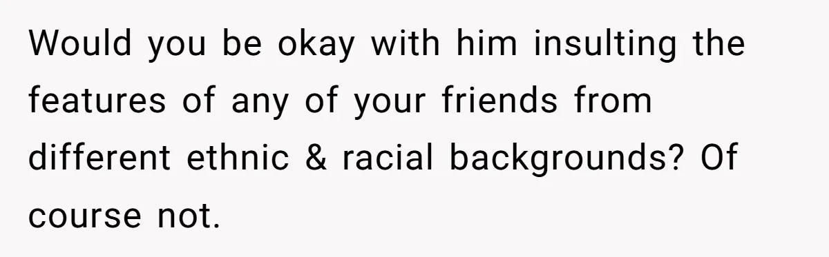 Would you be okay with him insulting the features of any of your friends from different ethnic & racial backgrounds? Of course not.
