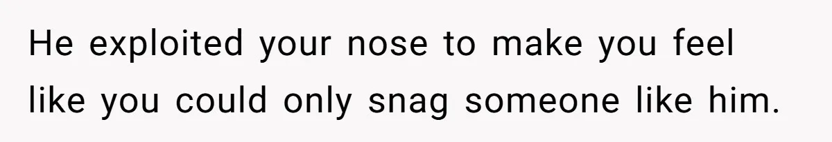 He exploited your nose to make you feel like you could only snag someone like him.