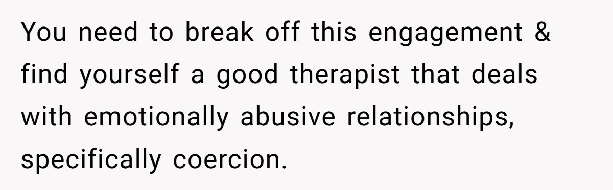 You need to break off this engagement & find yourself a good therapist that deals with emotionally abusive relationships, specifically coercion.