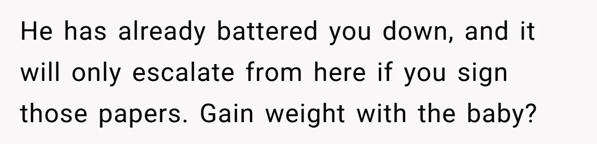 He has already battered you down, and it will only escalate from here if you sign those papers. Gain weight with the baby?