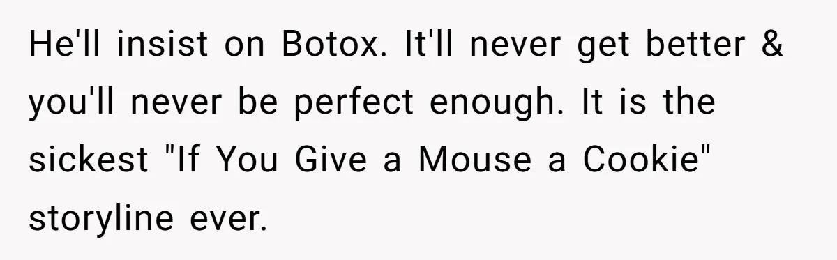 He'll insist on Botox. It'll never get better & you'll never be perfect enough. It is the sickest "If You Give a Mouse a Cookie" storyline ever.