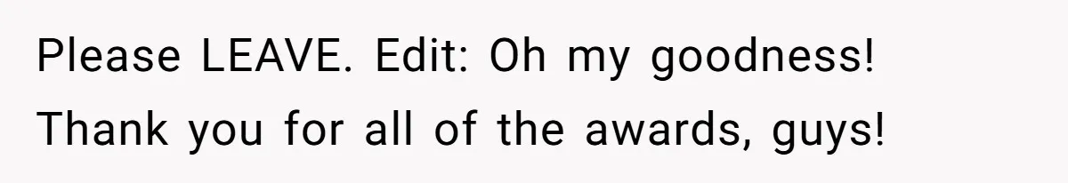 Please LEAVE. Edit: Oh my goodness! Thank you for all of the awards, guys!