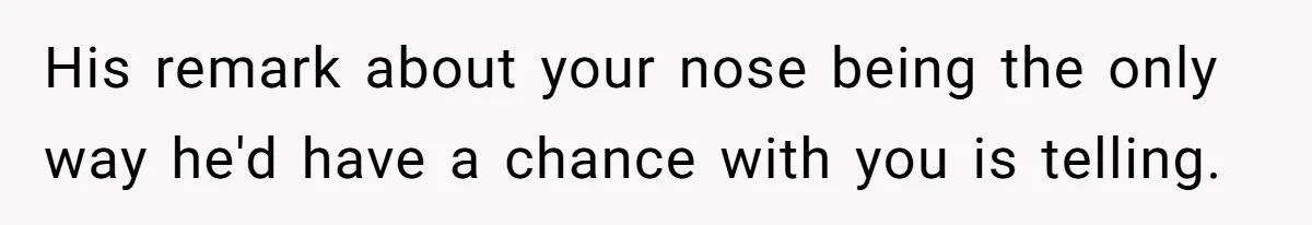 His remark about your nose being the only way he'd have a chance with you is telling.