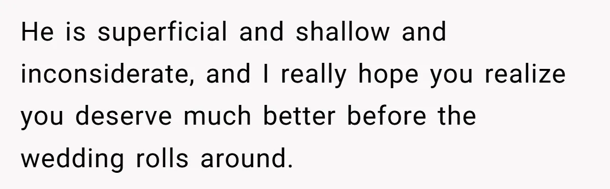 He is superficial and shallow and inconsiderate, and I really hope you realize you deserve much better before the wedding rolls around.