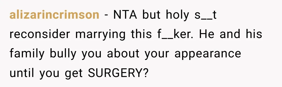 alizarincrimson − NTA but holy s__t reconsider marrying this f__ker. He and his family bully you about your appearance until you get SURGERY?