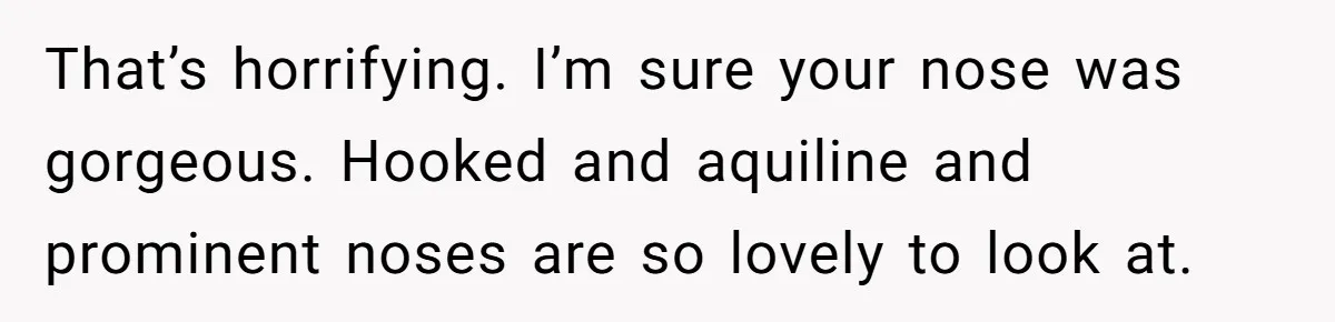 That’s horrifying. I’m sure your nose was gorgeous. Hooked and aquiline and prominent noses are so lovely to look at.
