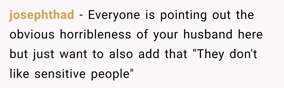 josephthad − Everyone is pointing out the obvious horribleness of your husband here but just want to also add that "They don't like sensitive people"