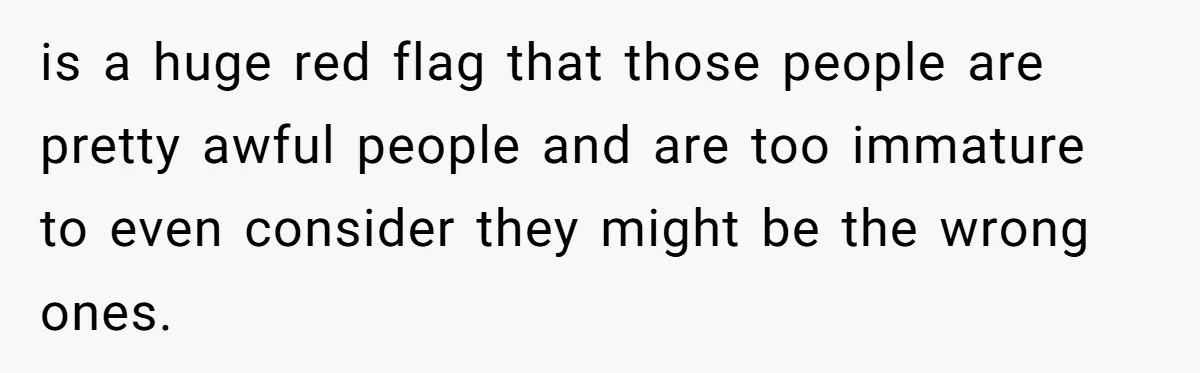 is a huge red flag that those people are pretty awful people and are too immature to even consider they might be the wrong ones.