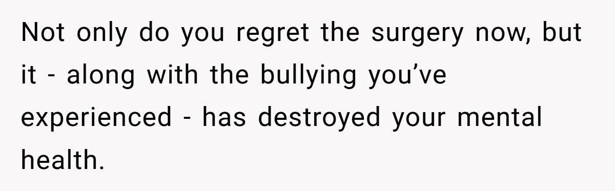 Not only do you regret the surgery now, but it - along with the bullying you’ve experienced - has destroyed your mental health.