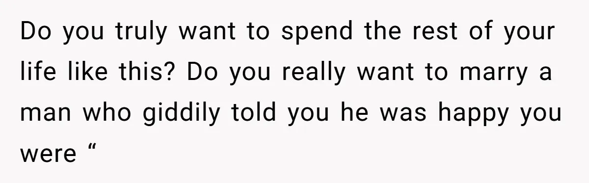 Do you truly want to spend the rest of your life like this? Do you really want to marry a man who giddily told you he was happy you were...