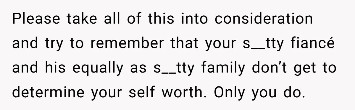 Please take all of this into consideration and try to remember that your s__tty fiancé and his equally as s__tty family don’t get to determine your self worth. Only you...