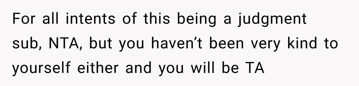 For all intents of this being a judgment sub, NTA, but you haven’t been very kind to yourself either and you will be TA