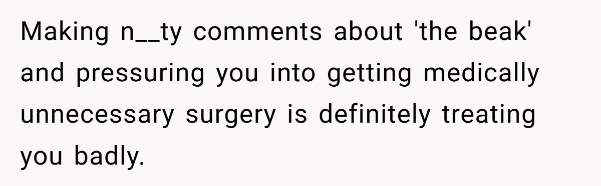 Making n__ty comments about 'the beak' and pressuring you into getting medically unnecessary surgery is definitely treating you badly.