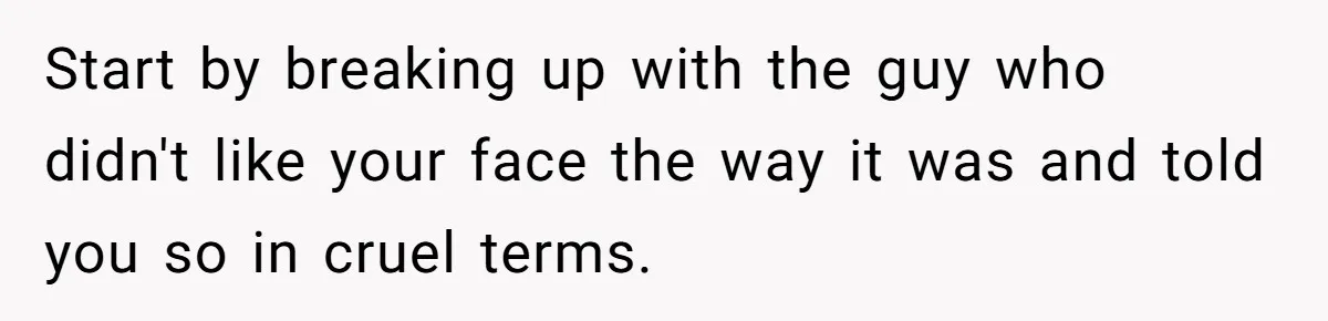 Start by breaking up with the guy who didn't like your face the way it was and told you so in cruel terms.