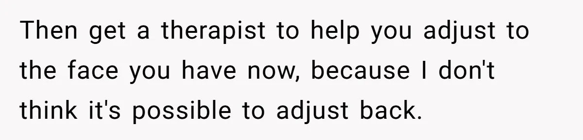 Then get a therapist to help you adjust to the face you have now, because I don't think it's possible to adjust back.