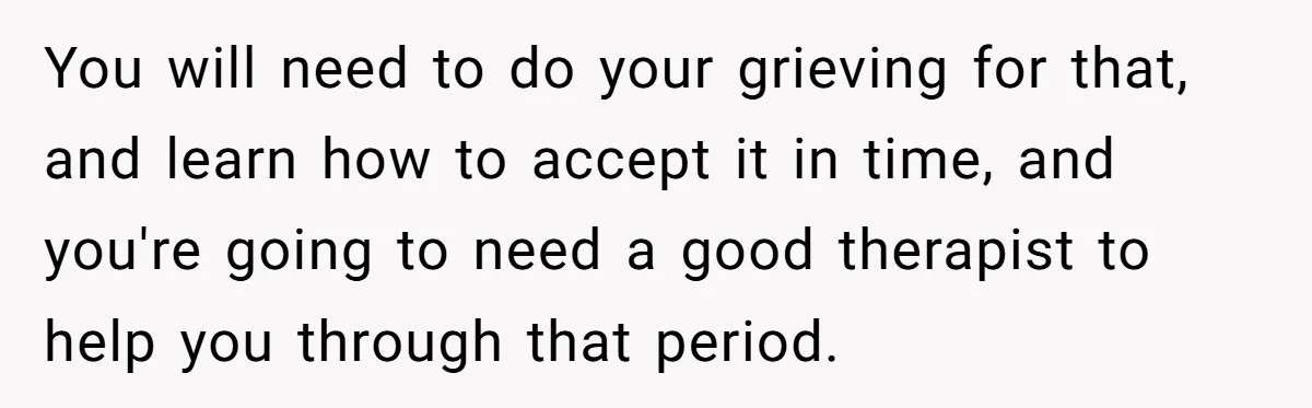 You will need to do your grieving for that, and learn how to accept it in time, and you're going to need a good therapist to help you through that...
