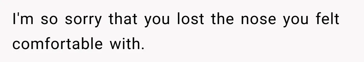 I'm so sorry that you lost the nose you felt comfortable with.