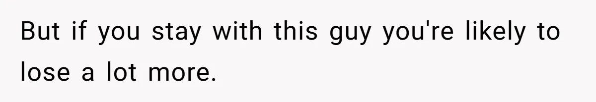 But if you stay with this guy you're likely to lose a lot more.