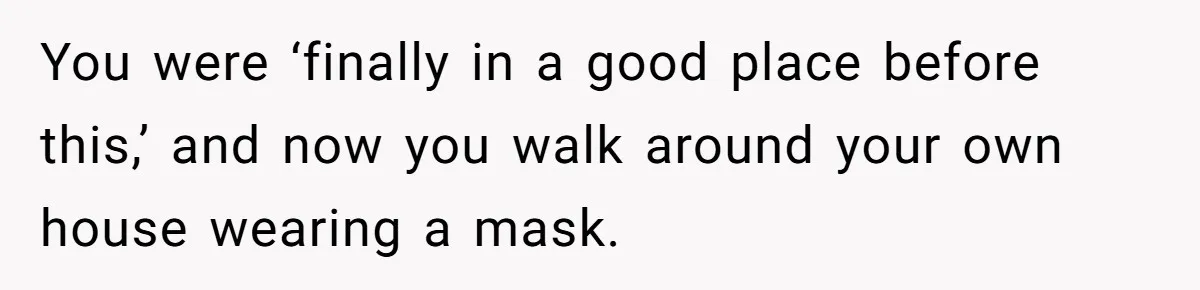 You were ‘finally in a good place before this,’ and now you walk around your own house wearing a mask.