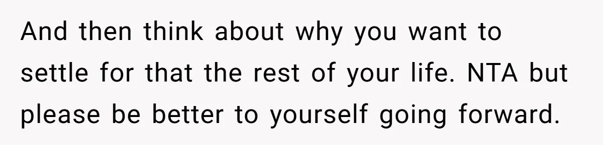 And then think about why you want to settle for that the rest of your life. NTA but please be better to yourself going forward.