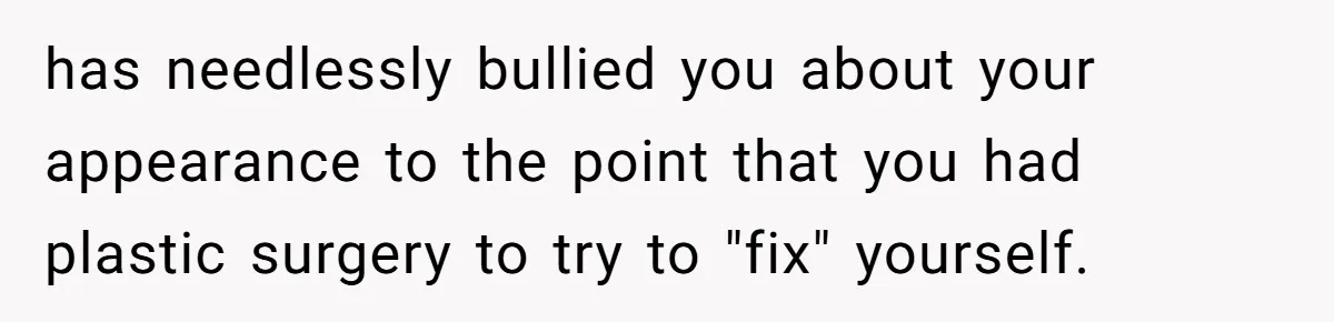 has needlessly bullied you about your appearance to the point that you had plastic surgery to try to "fix" yourself.