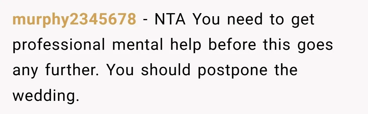 murphy2345678 − NTA You need to get professional mental help before this goes any further. You should postpone the wedding.