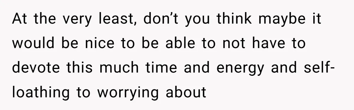 At the very least, don’t you think maybe it would be nice to be able to not have to devote this much time and energy and self-loathing to worrying about