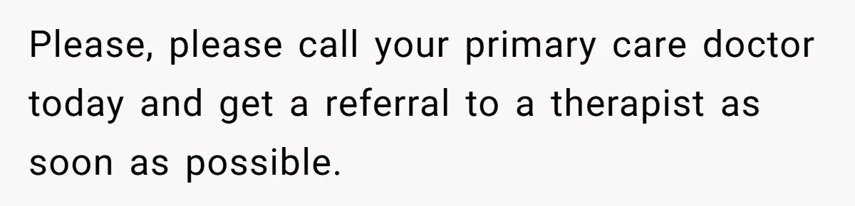 Please, please call your primary care doctor today and get a referral to a therapist as soon as possible.