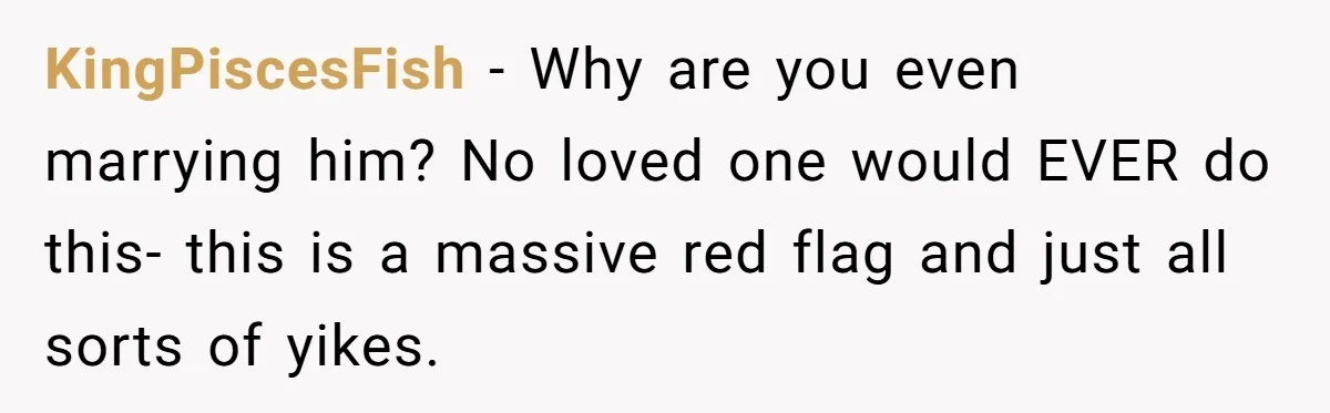 KingPiscesFish − Why are you even marrying him? No loved one would EVER do this- this is a massive red flag and just all sorts of yikes.