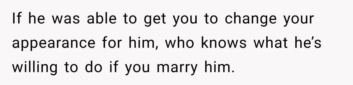 If he was able to get you to change your appearance for him, who knows what he’s willing to do if you marry him.