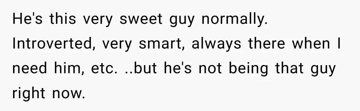 He's this very sweet guy normally. Introverted, very smart, always there when I need him, etc. ..but he's not being that guy right now.