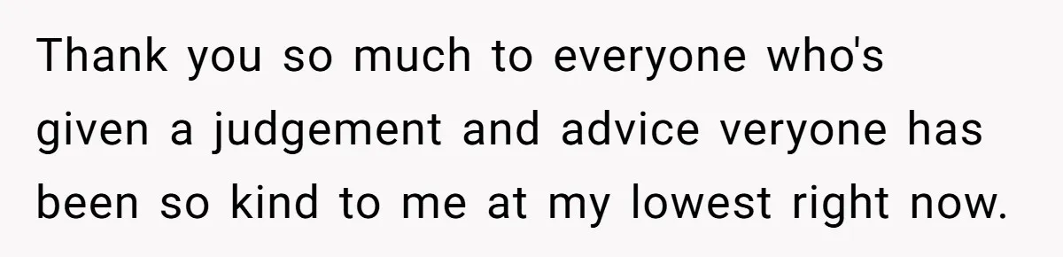Thank you so much to everyone who's given a judgement and advice veryone has been so kind to me at my lowest right now.