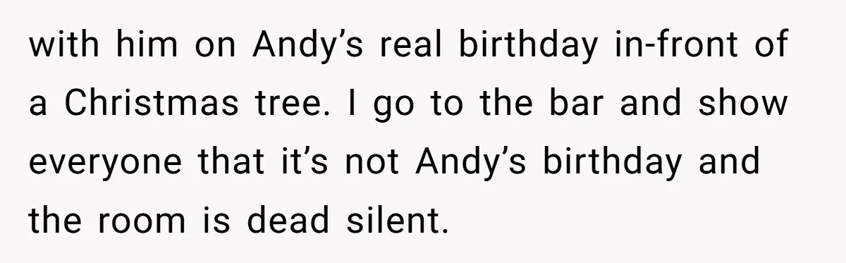 Woman Exposes Fake Birthday At The Bar, Husband Says She Took It Too Far with him on Andy’s real birthday in-front of a Christmas tree. I go to the bar and show everyone that it’s not Andy’s birthday and the room is dead silent.